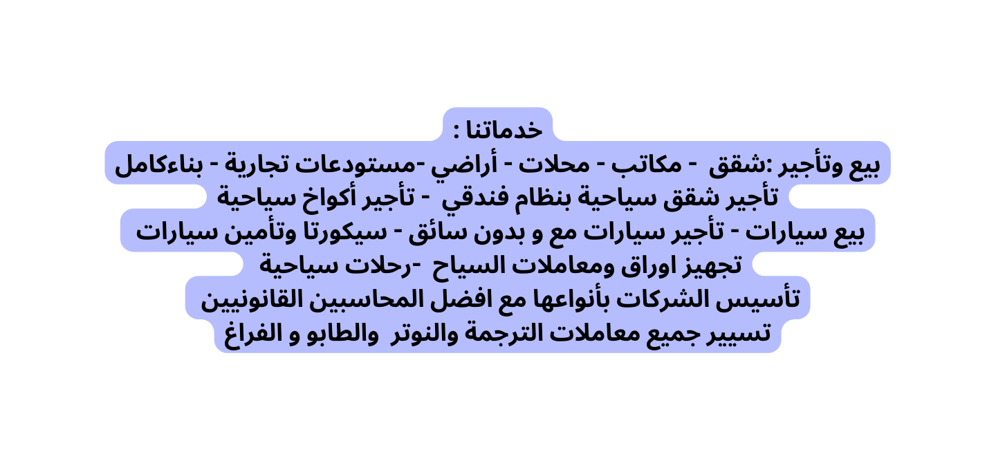 خدماتنا بيع وتأجير شقق مكاتب محلات أراضي مستودعات تجارية بناءكامل تأجير شقق سياحية بنظام فندقي تأجير أكواخ سياحية بيع سيارات تأجير سيارات مع و بدون سائق سيكورتا وتأمين سيارات تجهيز اوراق ومعاملات السياح رحلات سياحية تأسيس الشركات بأنواعها مع افضل المحاسبين القانونيين تسيير جميع معاملات الترجمة والنوتر والطابو و الفراغ