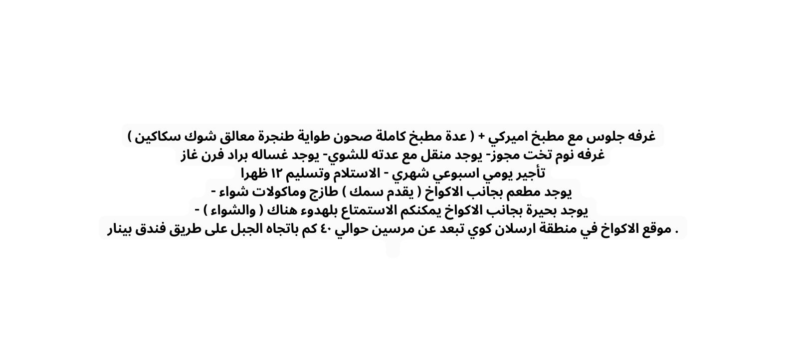 غرفه جلوس مع مطبخ اميركي عدة مطبخ كاملة صحون طواية طنجرة معالق شوك سكاكين غرفه نوم تخت مجوز يوجد منقل مع عدته للشوي يوجد غساله براد فرن غاز تأجير يومي اسبوعي شهري الاستلام وتسليم ١٢ ظهرا يوجد مطعم بجانب الاكواخ يقدم سمك طازج وماكولات شواء يوجد بحيرة بجانب الاكواخ يمكنكم الاستمتاع بلهدوء هناك والشواء موقع الاكواخ في منطقة ارسلان كوي تبعد عن مرسين حوالي ٤٠ كم باتجاه الجبل على طريق فندق بينار